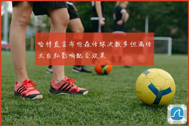 哈特直言布伦森传球次数多但漏传太自私影响配合效果