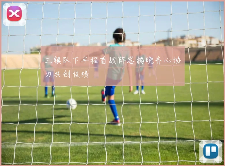 三镇队下半程首战阵容揭晓齐心协力共创佳绩