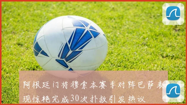 阿根廷门将穆索本赛季对阵巴萨表现惊艳完成30次扑救引发热议