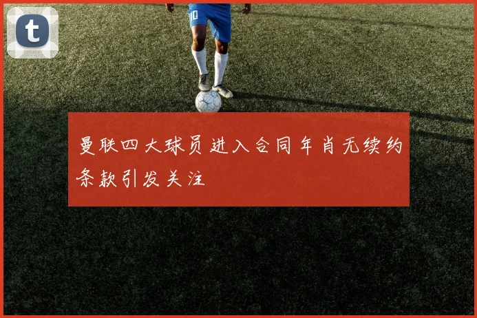 曼联四大球员进入合同年肖无续约条款引发关注