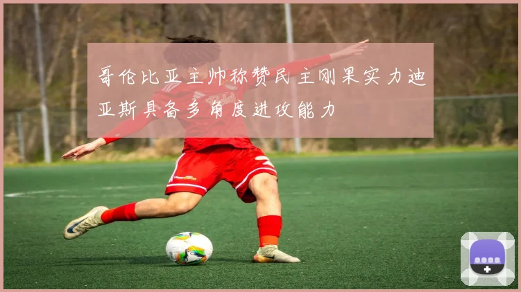 哥伦比亚主帅称赞民主刚果实力迪亚斯具备多角度进攻能力