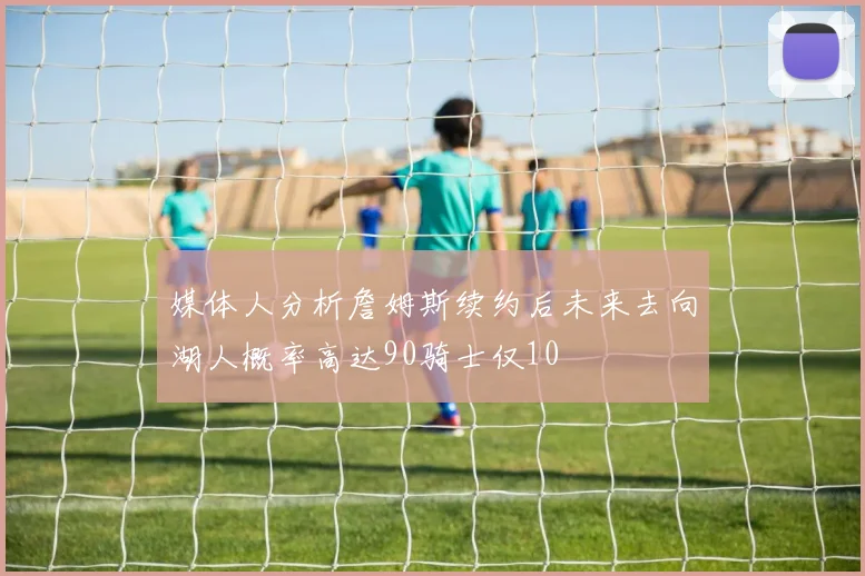 媒体人分析詹姆斯续约后未来去向湖人概率高达90骑士仅10