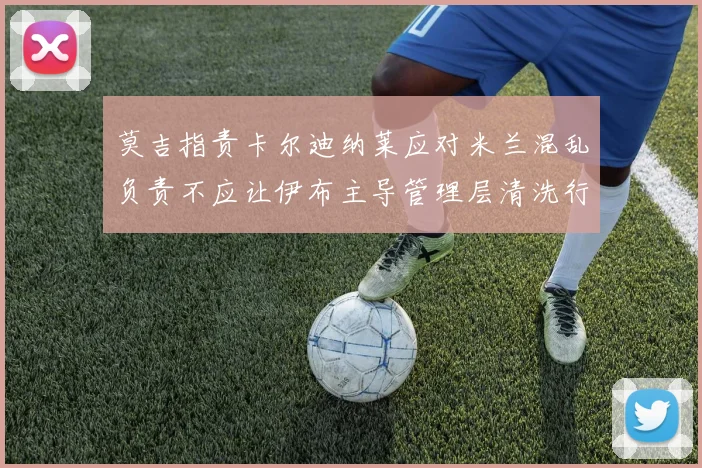 莫吉指责卡尔迪纳莱应对米兰混乱负责不应让伊布主导管理层清洗行动