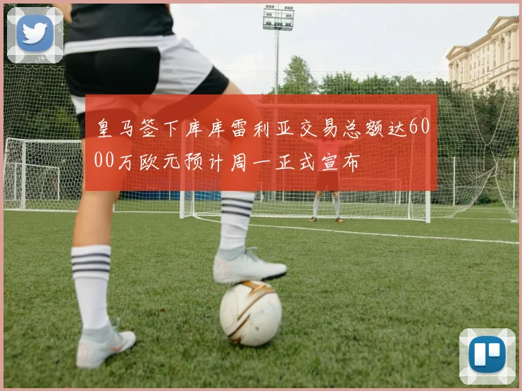 皇马签下库库雷利亚交易总额达6000万欧元预计周一正式宣布