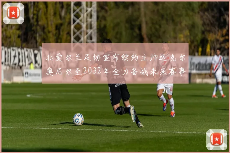 北爱尔兰足协宣布续约主帅迈克尔奥尼尔至2032年全力备战未来赛事