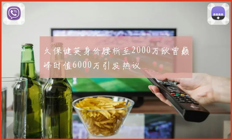 久保健英身价腰斩至2000万欧曾巅峰时值6000万引发热议