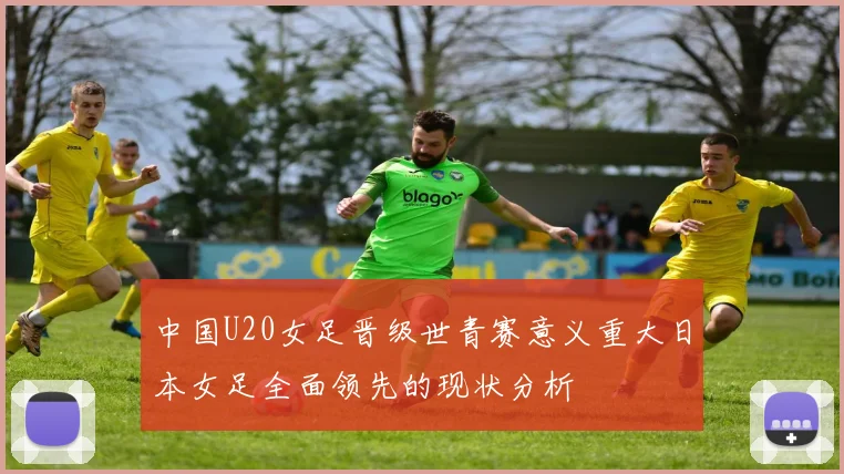 中国U20女足晋级世青赛意义重大日本女足全面领先的现状分析