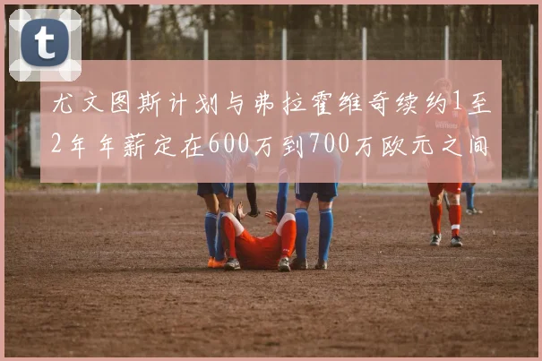 尤文图斯计划与弗拉霍维奇续约1至2年年薪定在600万到700万欧元之间