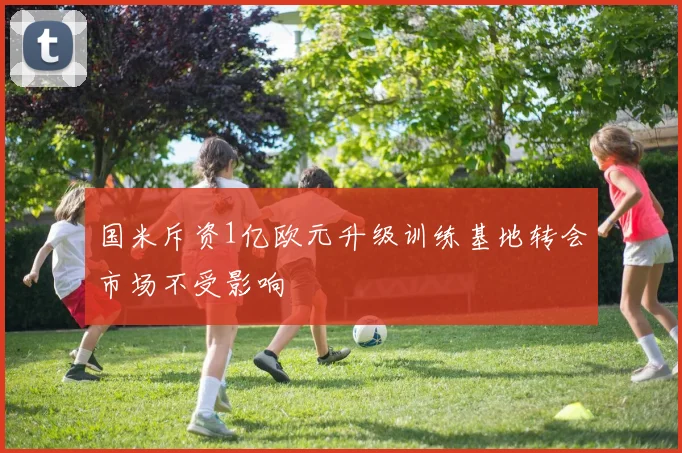 国米斥资1亿欧元升级训练基地转会市场不受影响