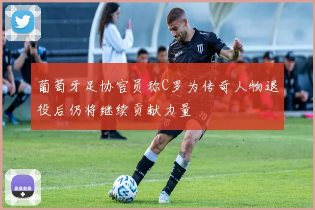 葡萄牙足协官员称C罗为传奇人物退役后仍将继续贡献力量