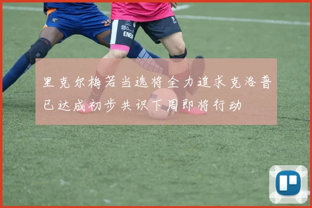 里克尔梅若当选将全力追求克洛普已达成初步共识下周即将行动