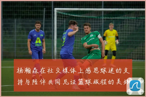 杨瀚森在社交媒体上感恩球迷的支持与陪伴共同见证篮球旅程的美好时刻