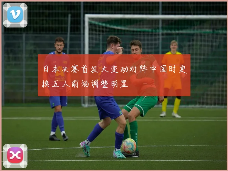 日本决赛首发大变动对阵中国时更换五人前场调整明显