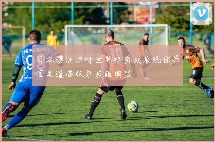 日本澳洲沙特世界杯首战表现优异国足遭遇双杀差距明显