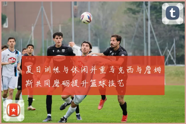 夏日训练与休闲并重马克西与詹姆斯共同磨砺提升篮球技艺