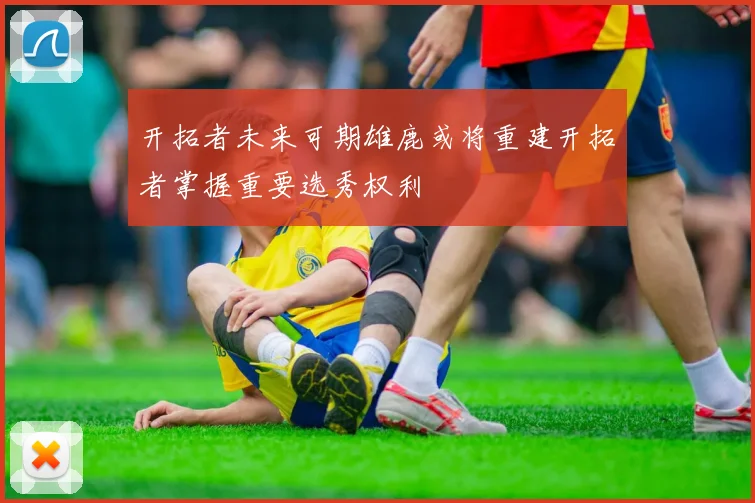 开拓者未来可期雄鹿或将重建开拓者掌握重要选秀权利