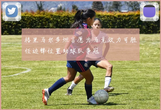 格里马尔多坦言愿为马竞效力可胜任边锋位置助球队争冠