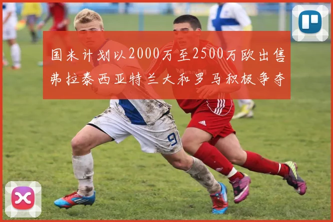 国米计划以2000万至2500万欧出售弗拉泰西亚特兰大和罗马积极争夺