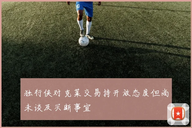 独行侠对克莱交易持开放态度但尚未谈及买断事宜