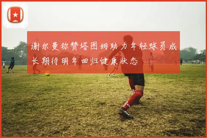 谢尔曼称赞塔图姆助力年轻球员成长期待明年回归健康状态