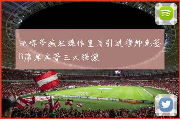 老佛爷疯狂操作皇马引进穆帅免签B席库库等三大强援