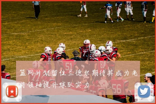 篮网计划留住兰德尔期待其成为老将领袖提升球队实力