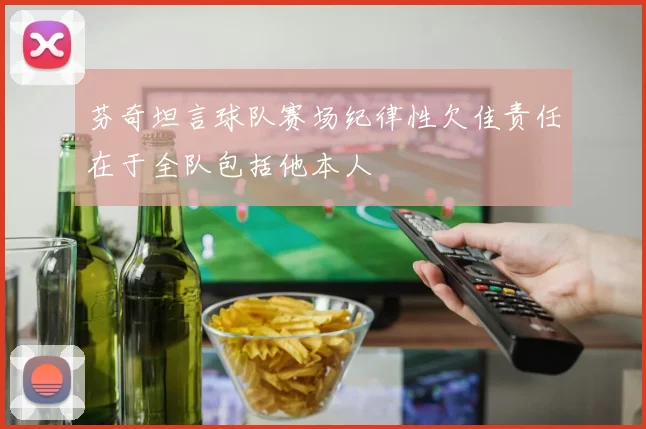 芬奇坦言球队赛场纪律性欠佳责任在于全队包括他本人