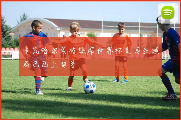 卡瓦哈尔或将缺席世界杯皇马生涯恐已画上句号